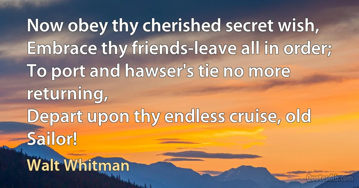 Now obey thy cherished secret wish,
Embrace thy friends-leave all in order;
To port and hawser's tie no more returning,
Depart upon thy endless cruise, old Sailor! (Walt Whitman)