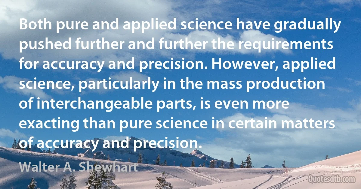 Both pure and applied science have gradually pushed further and further the requirements for accuracy and precision. However, applied science, particularly in the mass production of interchangeable parts, is even more exacting than pure science in certain matters of accuracy and precision. (Walter A. Shewhart)