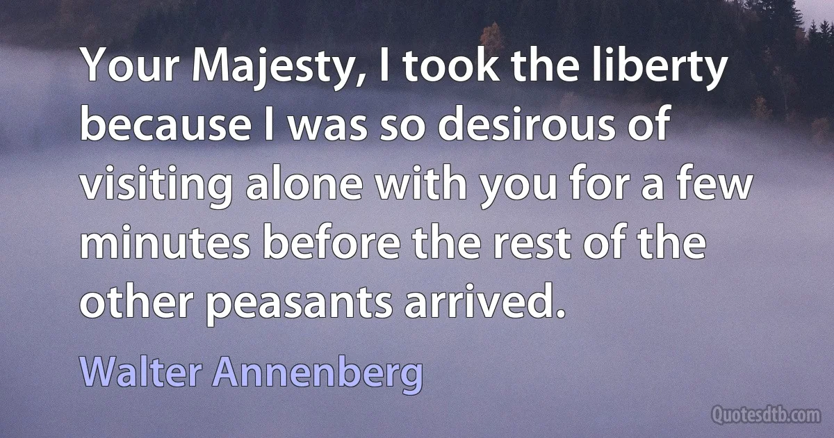 Your Majesty, I took the liberty because I was so desirous of visiting alone with you for a few minutes before the rest of the other peasants arrived. (Walter Annenberg)