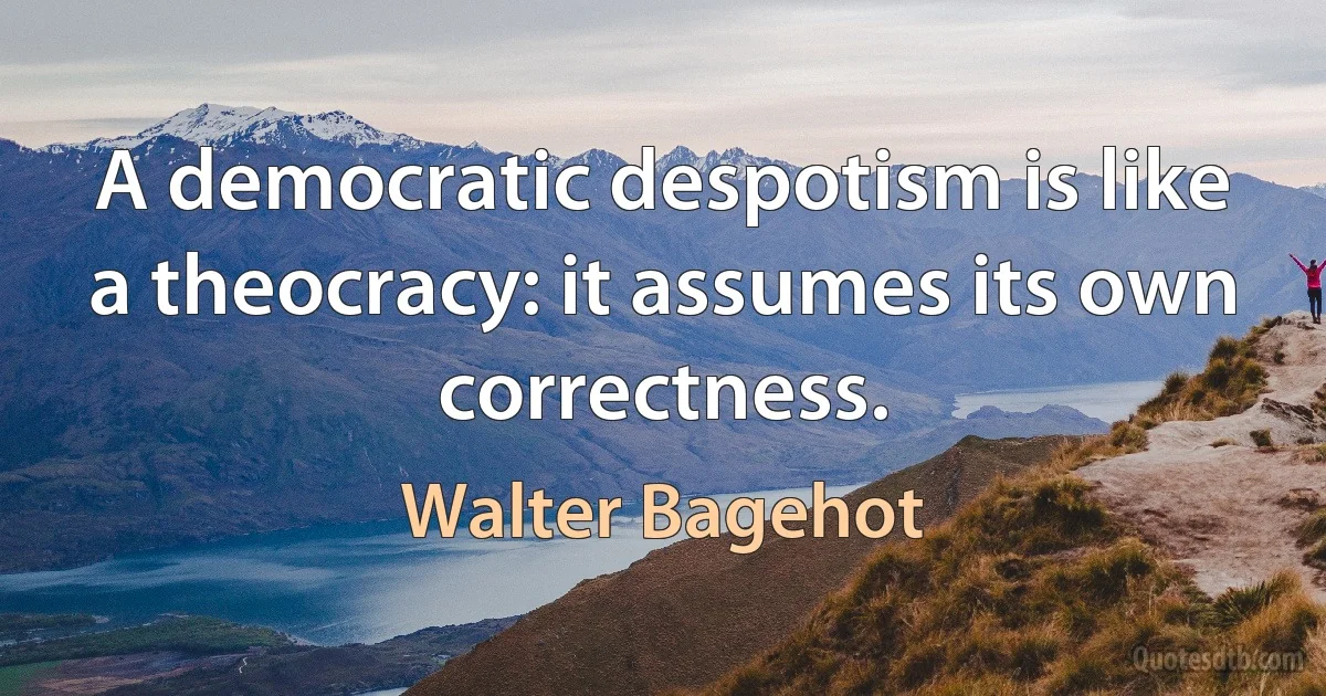 A democratic despotism is like a theocracy: it assumes its own correctness. (Walter Bagehot)