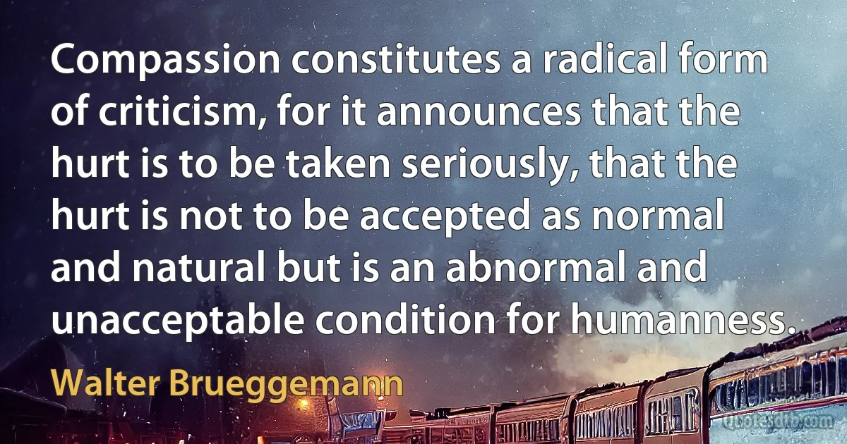 Compassion constitutes a radical form of criticism, for it announces that the hurt is to be taken seriously, that the hurt is not to be accepted as normal and natural but is an abnormal and unacceptable condition for humanness. (Walter Brueggemann)