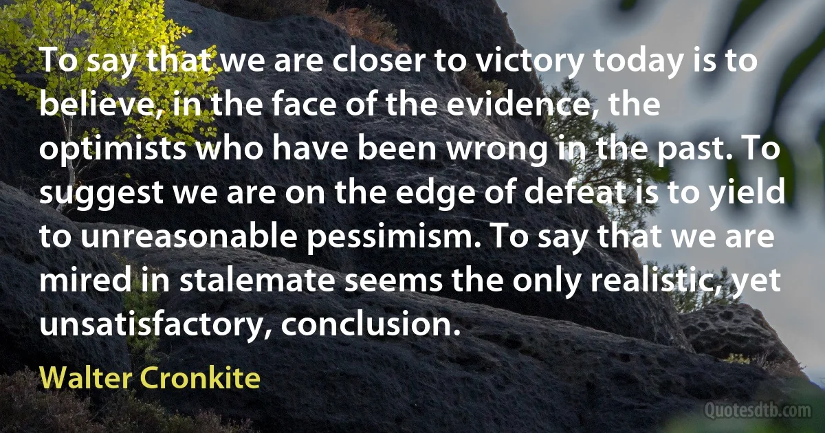 To say that we are closer to victory today is to believe, in the face of the evidence, the optimists who have been wrong in the past. To suggest we are on the edge of defeat is to yield to unreasonable pessimism. To say that we are mired in stalemate seems the only realistic, yet unsatisfactory, conclusion. (Walter Cronkite)