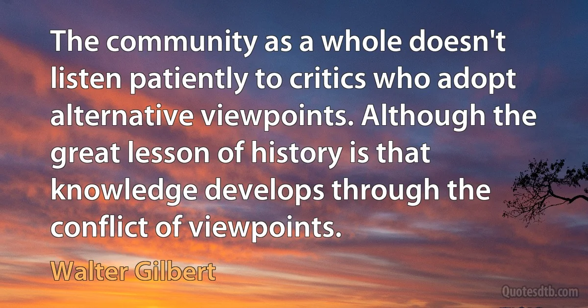 The community as a whole doesn't listen patiently to critics who adopt alternative viewpoints. Although the great lesson of history is that knowledge develops through the conflict of viewpoints. (Walter Gilbert)