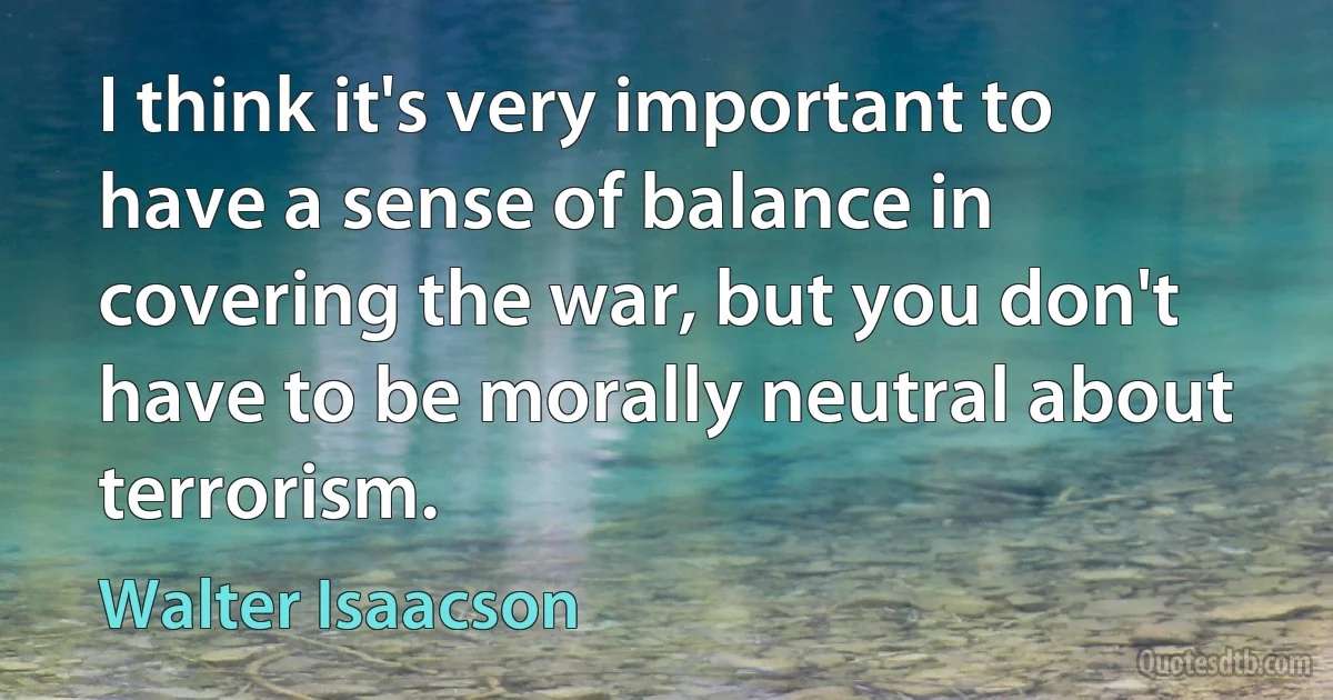 I think it's very important to have a sense of balance in covering the war, but you don't have to be morally neutral about terrorism. (Walter Isaacson)