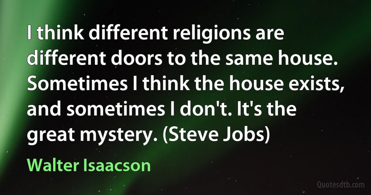 I think different religions are different doors to the same house. Sometimes I think the house exists, and sometimes I don't. It's the great mystery. (Steve Jobs) (Walter Isaacson)