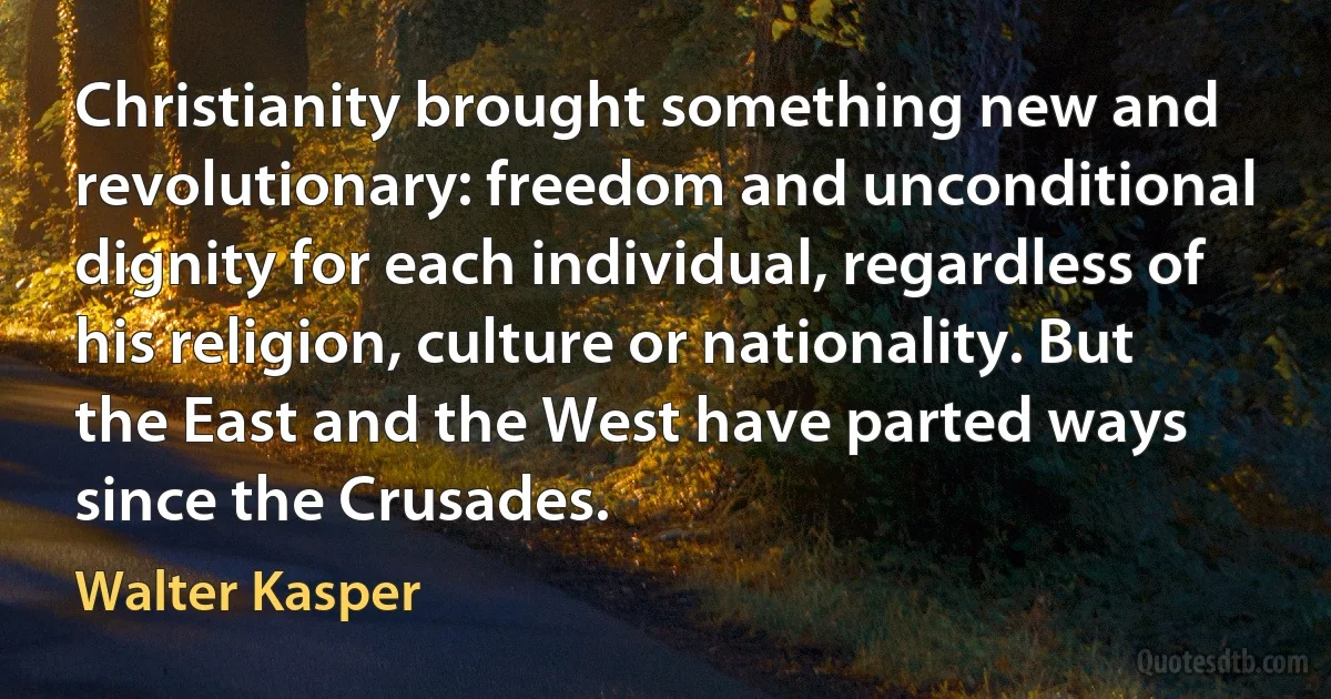 Christianity brought something new and revolutionary: freedom and unconditional dignity for each individual, regardless of his religion, culture or nationality. But the East and the West have parted ways since the Crusades. (Walter Kasper)