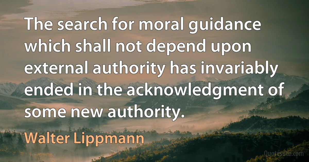 The search for moral guidance which shall not depend upon external authority has invariably ended in the acknowledgment of some new authority. (Walter Lippmann)