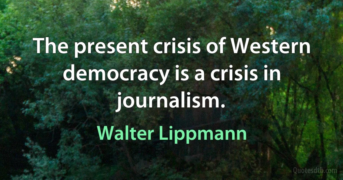 The present crisis of Western democracy is a crisis in journalism. (Walter Lippmann)