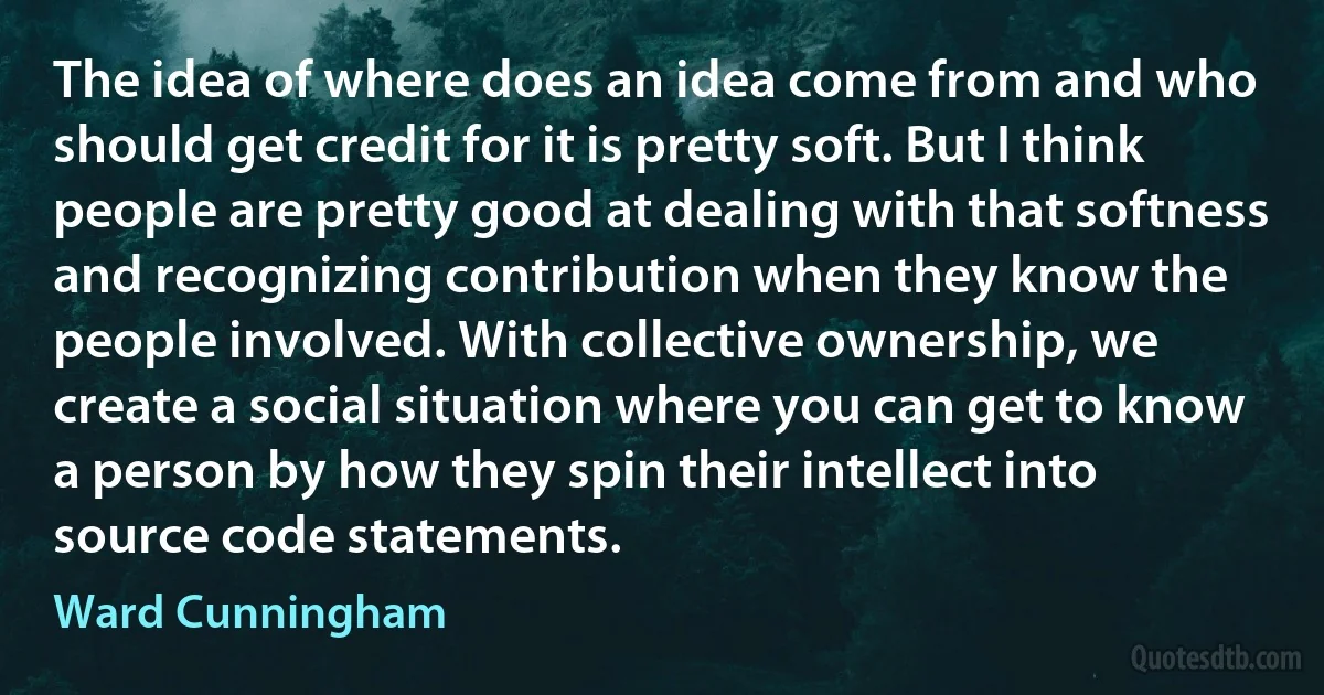 The idea of where does an idea come from and who should get credit for it is pretty soft. But I think people are pretty good at dealing with that softness and recognizing contribution when they know the people involved. With collective ownership, we create a social situation where you can get to know a person by how they spin their intellect into source code statements. (Ward Cunningham)