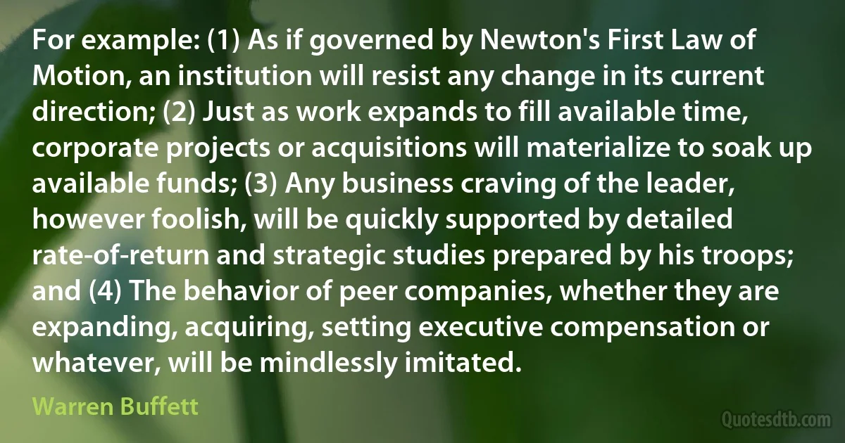 For example: (1) As if governed by Newton's First Law of Motion, an institution will resist any change in its current direction; (2) Just as work expands to fill available time, corporate projects or acquisitions will materialize to soak up available funds; (3) Any business craving of the leader, however foolish, will be quickly supported by detailed rate-of-return and strategic studies prepared by his troops; and (4) The behavior of peer companies, whether they are expanding, acquiring, setting executive compensation or whatever, will be mindlessly imitated. (Warren Buffett)