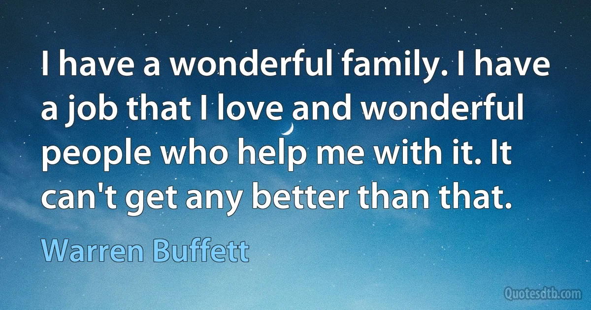 I have a wonderful family. I have a job that I love and wonderful people who help me with it. It can't get any better than that. (Warren Buffett)