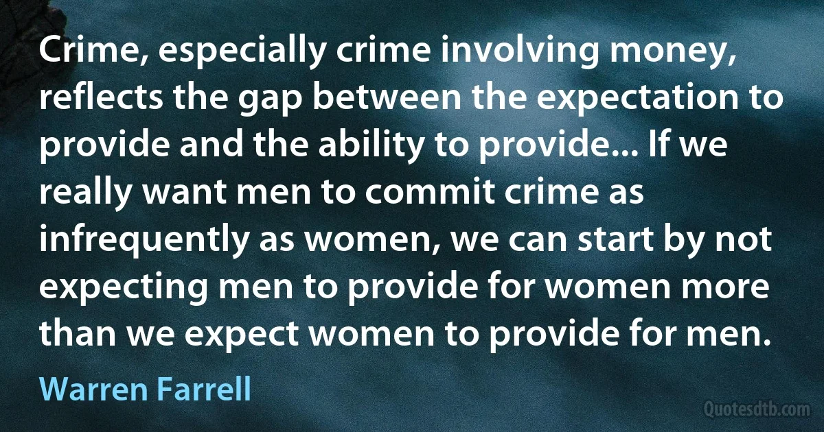 Crime, especially crime involving money, reflects the gap between the expectation to provide and the ability to provide... If we really want men to commit crime as infrequently as women, we can start by not expecting men to provide for women more than we expect women to provide for men. (Warren Farrell)