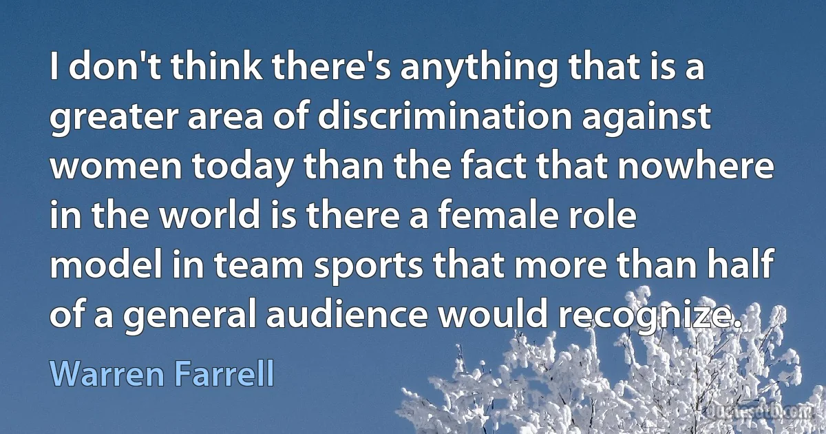 I don't think there's anything that is a greater area of discrimination against women today than the fact that nowhere in the world is there a female role model in team sports that more than half of a general audience would recognize. (Warren Farrell)