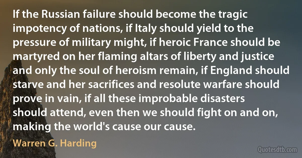 If the Russian failure should become the tragic impotency of nations, if Italy should yield to the pressure of military might, if heroic France should be martyred on her flaming altars of liberty and justice and only the soul of heroism remain, if England should starve and her sacrifices and resolute warfare should prove in vain, if all these improbable disasters should attend, even then we should fight on and on, making the world's cause our cause. (Warren G. Harding)