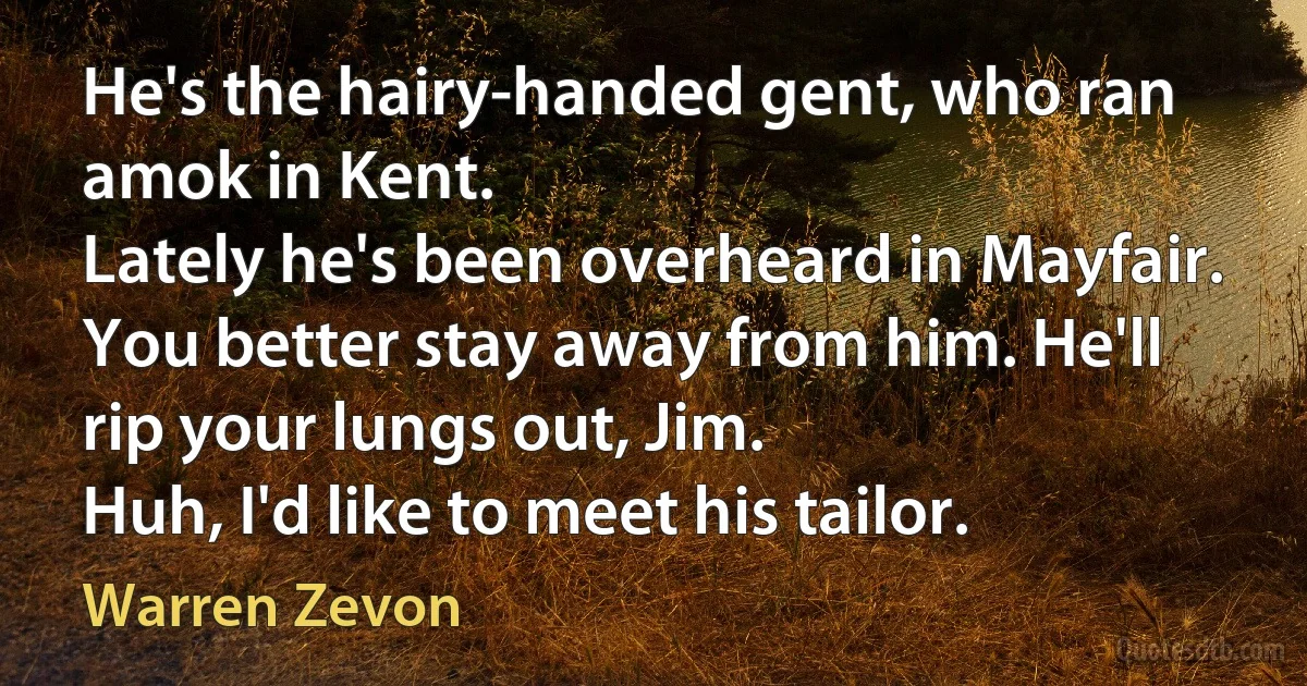 He's the hairy-handed gent, who ran amok in Kent.
Lately he's been overheard in Mayfair.
You better stay away from him. He'll rip your lungs out, Jim.
Huh, I'd like to meet his tailor. (Warren Zevon)