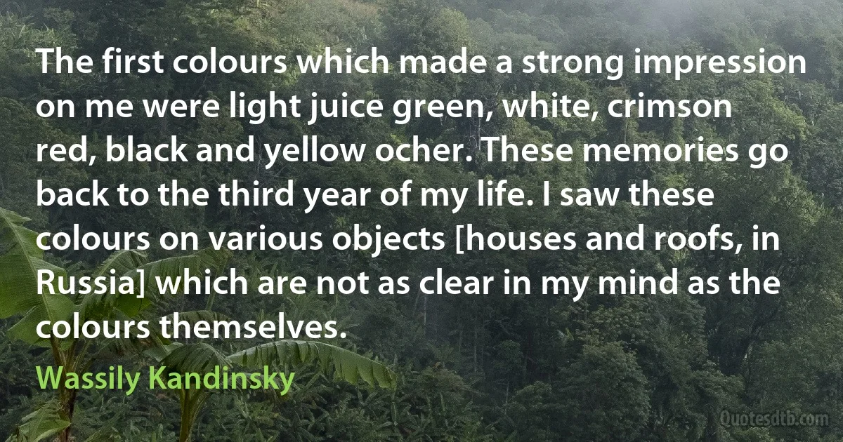 The first colours which made a strong impression on me were light juice green, white, crimson red, black and yellow ocher. These memories go back to the third year of my life. I saw these colours on various objects [houses and roofs, in Russia] which are not as clear in my mind as the colours themselves. (Wassily Kandinsky)