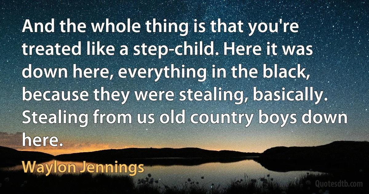 And the whole thing is that you're treated like a step-child. Here it was down here, everything in the black, because they were stealing, basically. Stealing from us old country boys down here. (Waylon Jennings)