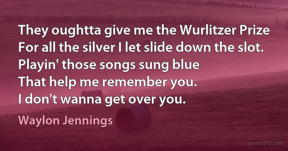 They oughtta give me the Wurlitzer Prize
For all the silver I let slide down the slot.
Playin' those songs sung blue
That help me remember you.
I don't wanna get over you. (Waylon Jennings)