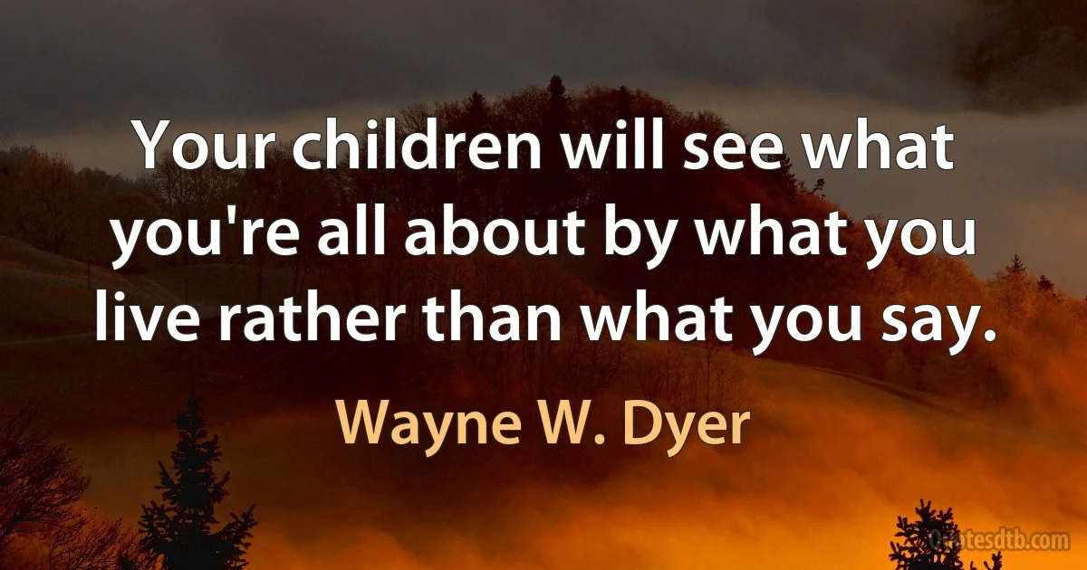 Your children will see what you're all about by what you live rather than what you say. (Wayne W. Dyer)