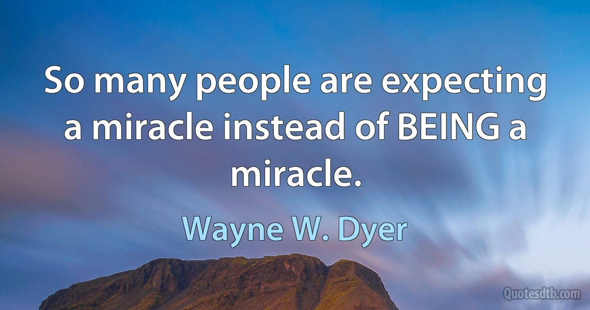 So many people are expecting a miracle instead of BEING a miracle. (Wayne W. Dyer)