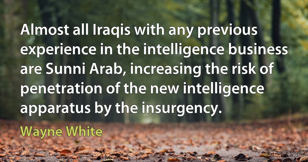 Almost all Iraqis with any previous experience in the intelligence business are Sunni Arab, increasing the risk of penetration of the new intelligence apparatus by the insurgency. (Wayne White)