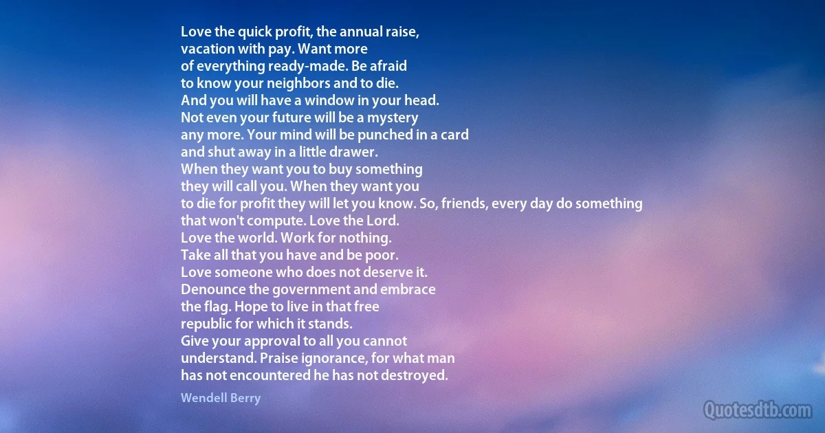 Love the quick profit, the annual raise,
vacation with pay. Want more
of everything ready-made. Be afraid
to know your neighbors and to die.
And you will have a window in your head.
Not even your future will be a mystery
any more. Your mind will be punched in a card
and shut away in a little drawer.
When they want you to buy something
they will call you. When they want you
to die for profit they will let you know. So, friends, every day do something
that won't compute. Love the Lord.
Love the world. Work for nothing.
Take all that you have and be poor.
Love someone who does not deserve it.
Denounce the government and embrace
the flag. Hope to live in that free
republic for which it stands.
Give your approval to all you cannot
understand. Praise ignorance, for what man
has not encountered he has not destroyed. (Wendell Berry)