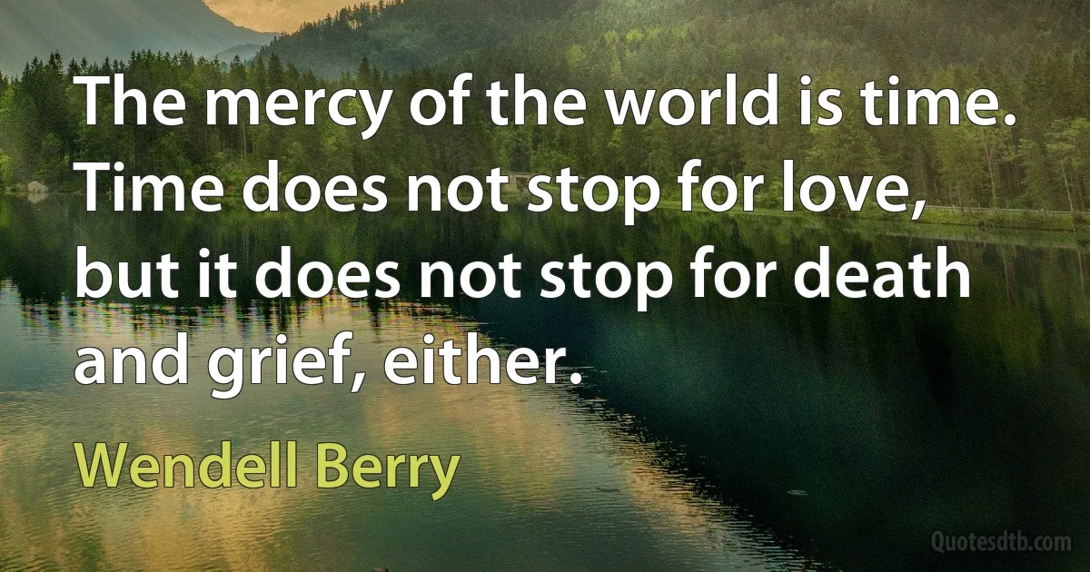 The mercy of the world is time. Time does not stop for love, but it does not stop for death and grief, either. (Wendell Berry)