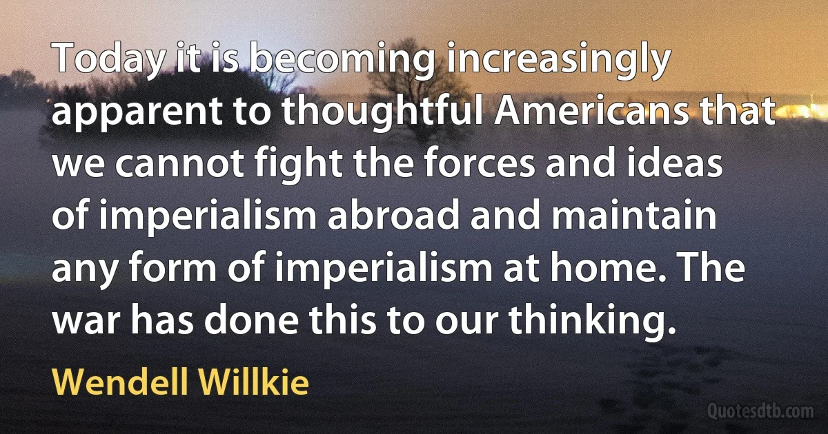 Today it is becoming increasingly apparent to thoughtful Americans that we cannot fight the forces and ideas of imperialism abroad and maintain any form of imperialism at home. The war has done this to our thinking. (Wendell Willkie)