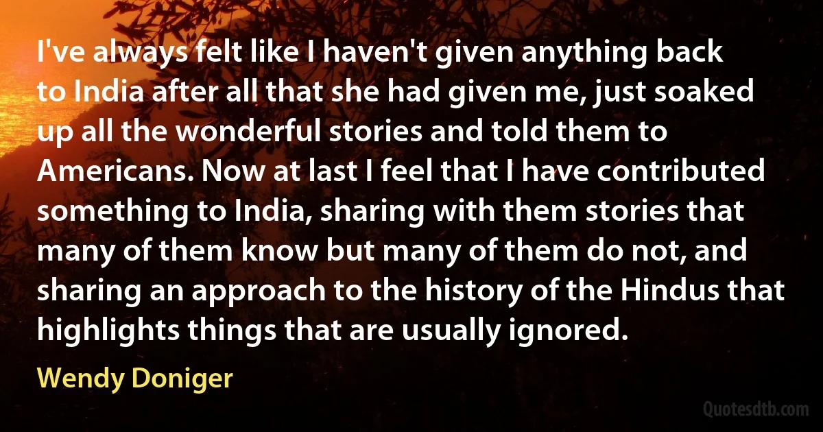 I've always felt like I haven't given anything back to India after all that she had given me, just soaked up all the wonderful stories and told them to Americans. Now at last I feel that I have contributed something to India, sharing with them stories that many of them know but many of them do not, and sharing an approach to the history of the Hindus that highlights things that are usually ignored. (Wendy Doniger)