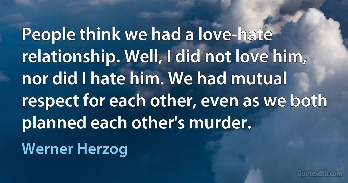 People think we had a love-hate relationship. Well, I did not love him, nor did I hate him. We had mutual respect for each other, even as we both planned each other's murder. (Werner Herzog)