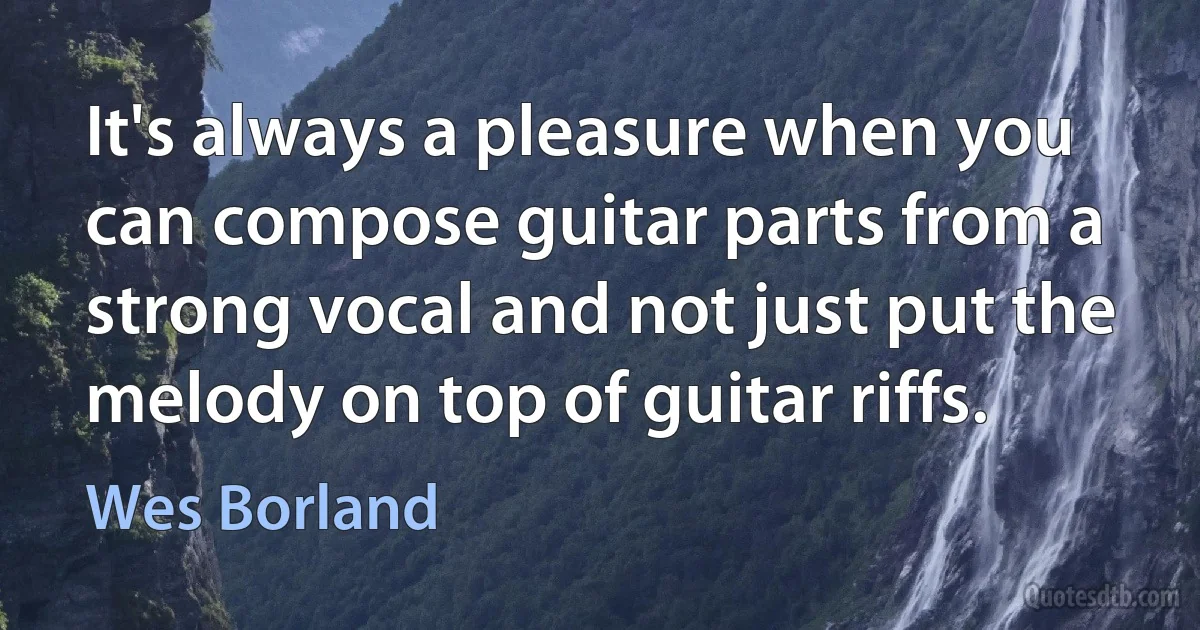 It's always a pleasure when you can compose guitar parts from a strong vocal and not just put the melody on top of guitar riffs. (Wes Borland)