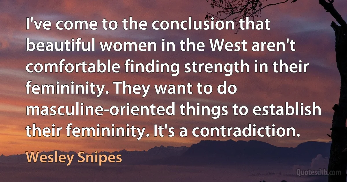 I've come to the conclusion that beautiful women in the West aren't comfortable finding strength in their femininity. They want to do masculine-oriented things to establish their femininity. It's a contradiction. (Wesley Snipes)