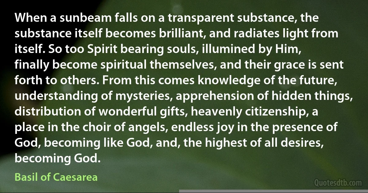 When a sunbeam falls on a transparent substance, the substance itself becomes brilliant, and radiates light from itself. So too Spirit bearing souls, illumined by Him, finally become spiritual themselves, and their grace is sent forth to others. From this comes knowledge of the future, understanding of mysteries, apprehension of hidden things, distribution of wonderful gifts, heavenly citizenship, a place in the choir of angels, endless joy in the presence of God, becoming like God, and, the highest of all desires, becoming God. (Basil of Caesarea)