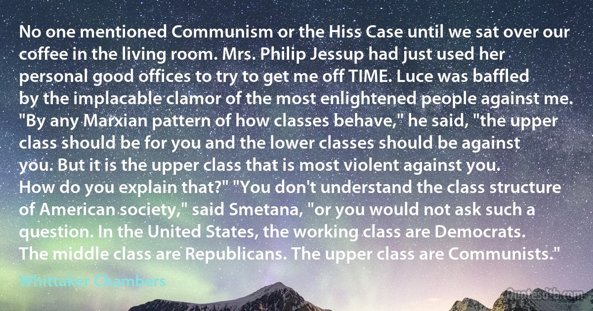 No one mentioned Communism or the Hiss Case until we sat over our coffee in the living room. Mrs. Philip Jessup had just used her personal good offices to try to get me off TIME. Luce was baffled by the implacable clamor of the most enlightened people against me. "By any Marxian pattern of how classes behave," he said, "the upper class should be for you and the lower classes should be against you. But it is the upper class that is most violent against you. How do you explain that?" "You don't understand the class structure of American society," said Smetana, "or you would not ask such a question. In the United States, the working class are Democrats. The middle class are Republicans. The upper class are Communists." (Whittaker Chambers)