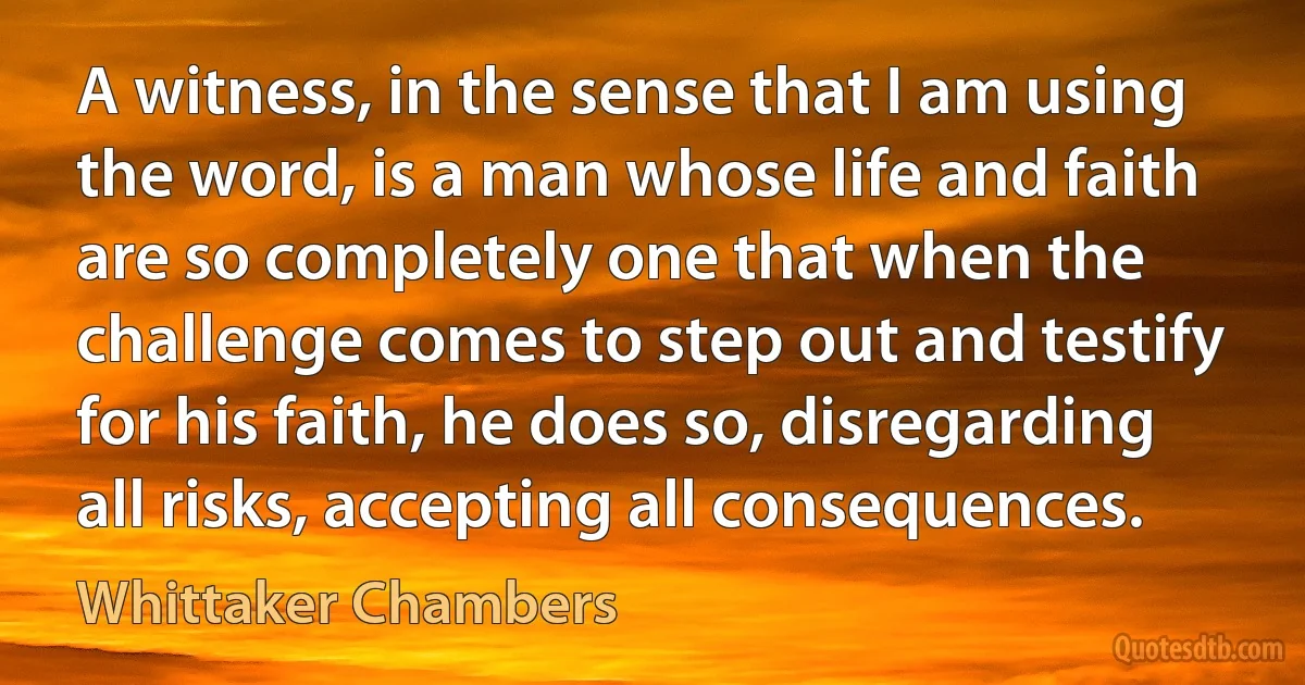 A witness, in the sense that I am using the word, is a man whose life and faith are so completely one that when the challenge comes to step out and testify for his faith, he does so, disregarding all risks, accepting all consequences. (Whittaker Chambers)