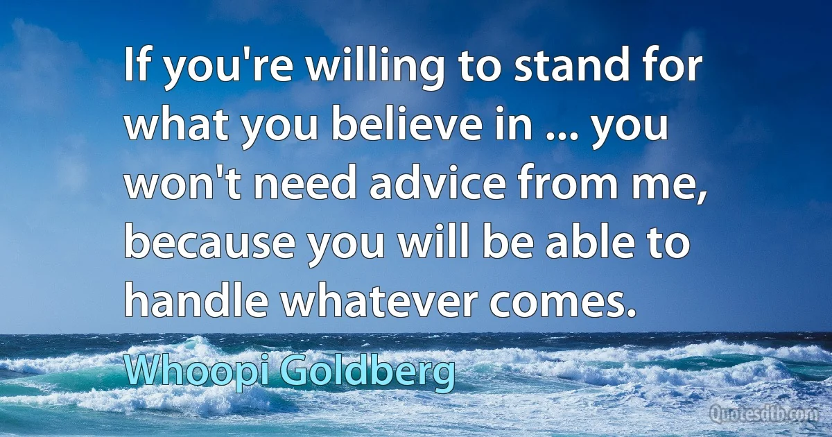 If you're willing to stand for what you believe in ... you won't need advice from me, because you will be able to handle whatever comes. (Whoopi Goldberg)