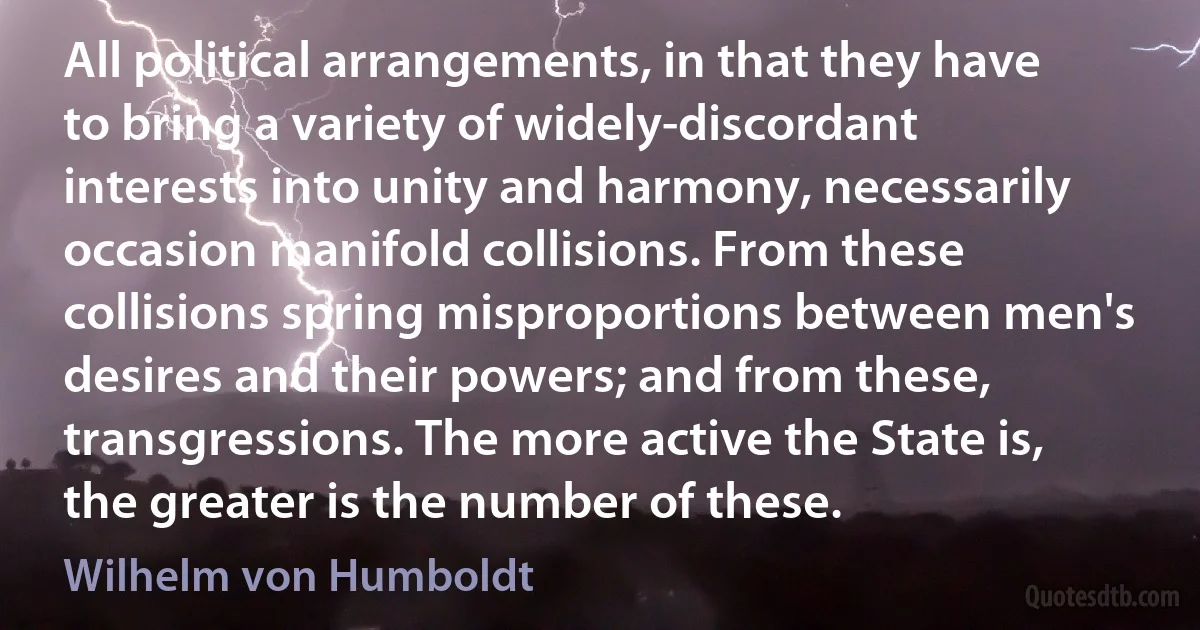 All political arrangements, in that they have to bring a variety of widely-discordant interests into unity and harmony, necessarily occasion manifold collisions. From these collisions spring misproportions between men's desires and their powers; and from these, transgressions. The more active the State is, the greater is the number of these. (Wilhelm von Humboldt)