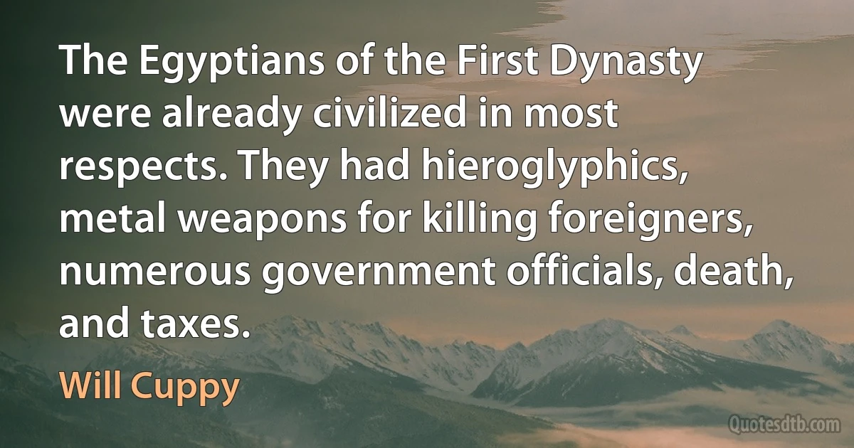 The Egyptians of the First Dynasty were already civilized in most respects. They had hieroglyphics, metal weapons for killing foreigners, numerous government officials, death, and taxes. (Will Cuppy)