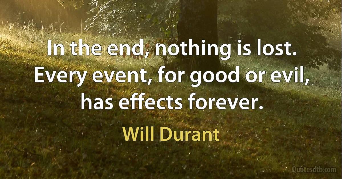 In the end, nothing is lost. Every event, for good or evil, has effects forever. (Will Durant)