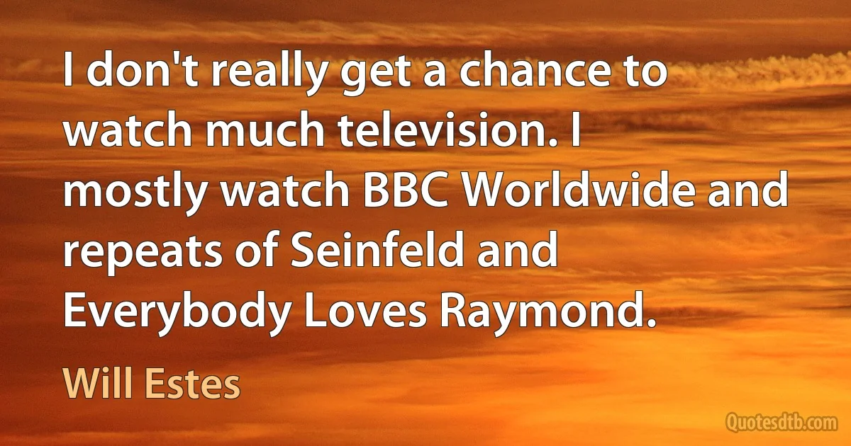 I don't really get a chance to watch much television. I mostly watch BBC Worldwide and repeats of Seinfeld and Everybody Loves Raymond. (Will Estes)