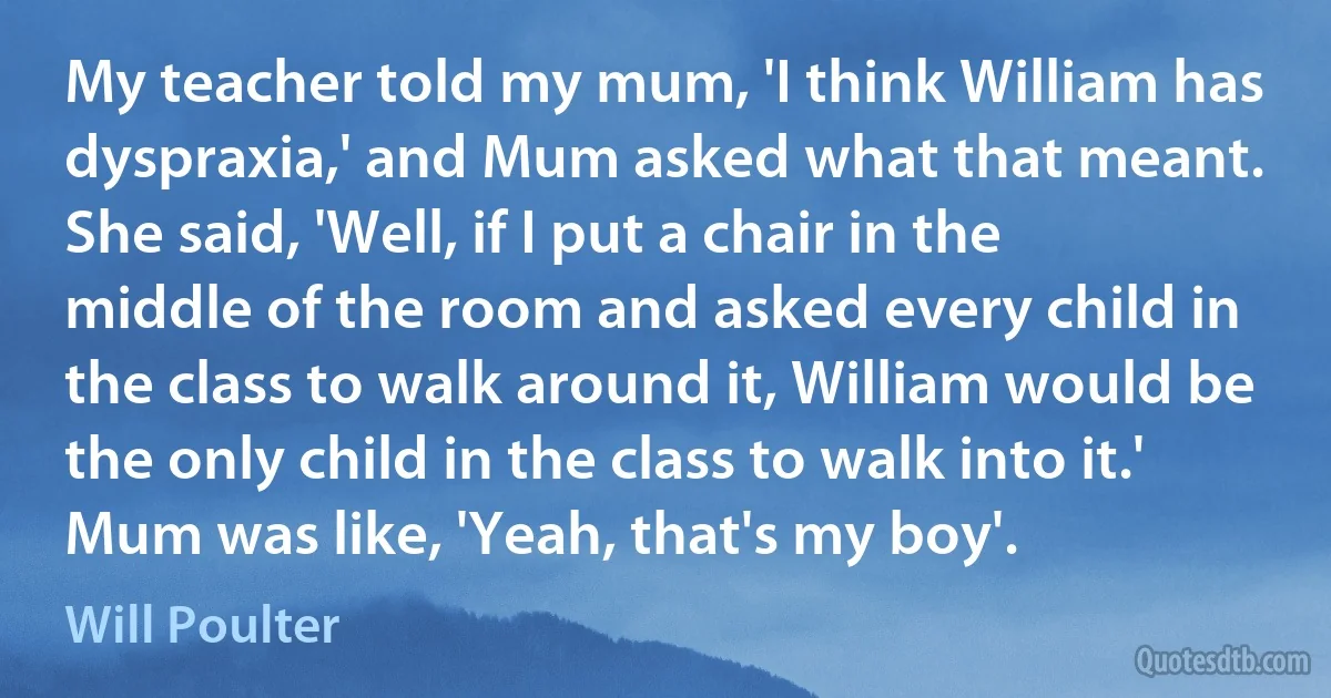 My teacher told my mum, 'I think William has dyspraxia,' and Mum asked what that meant. She said, 'Well, if I put a chair in the middle of the room and asked every child in the class to walk around it, William would be the only child in the class to walk into it.' Mum was like, 'Yeah, that's my boy'. (Will Poulter)