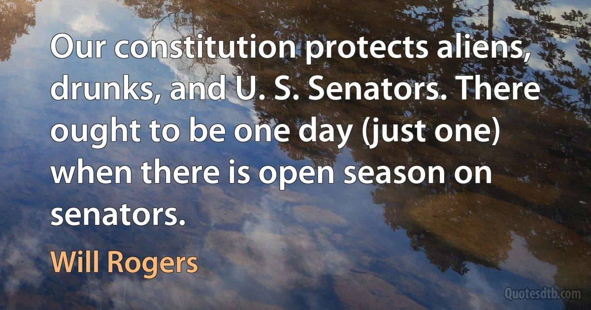 Our constitution protects aliens, drunks, and U. S. Senators. There ought to be one day (just one) when there is open season on senators. (Will Rogers)