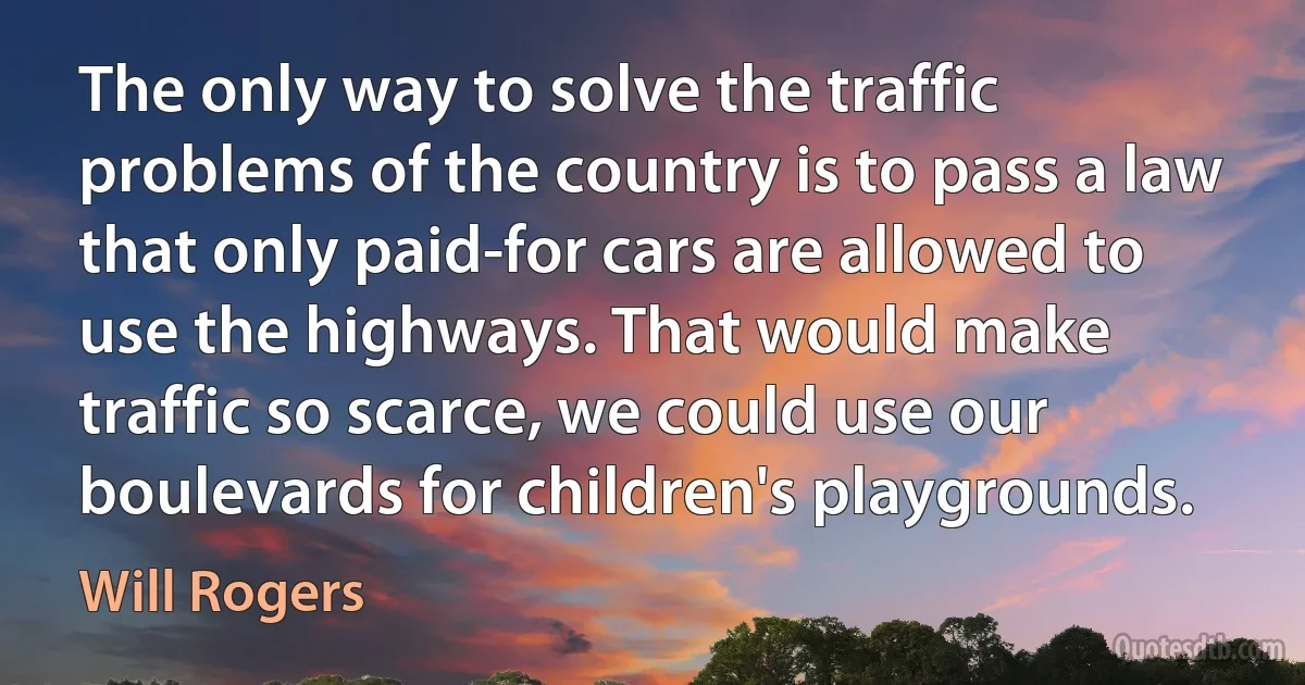 The only way to solve the traffic problems of the country is to pass a law that only paid-for cars are allowed to use the highways. That would make traffic so scarce, we could use our boulevards for children's playgrounds. (Will Rogers)