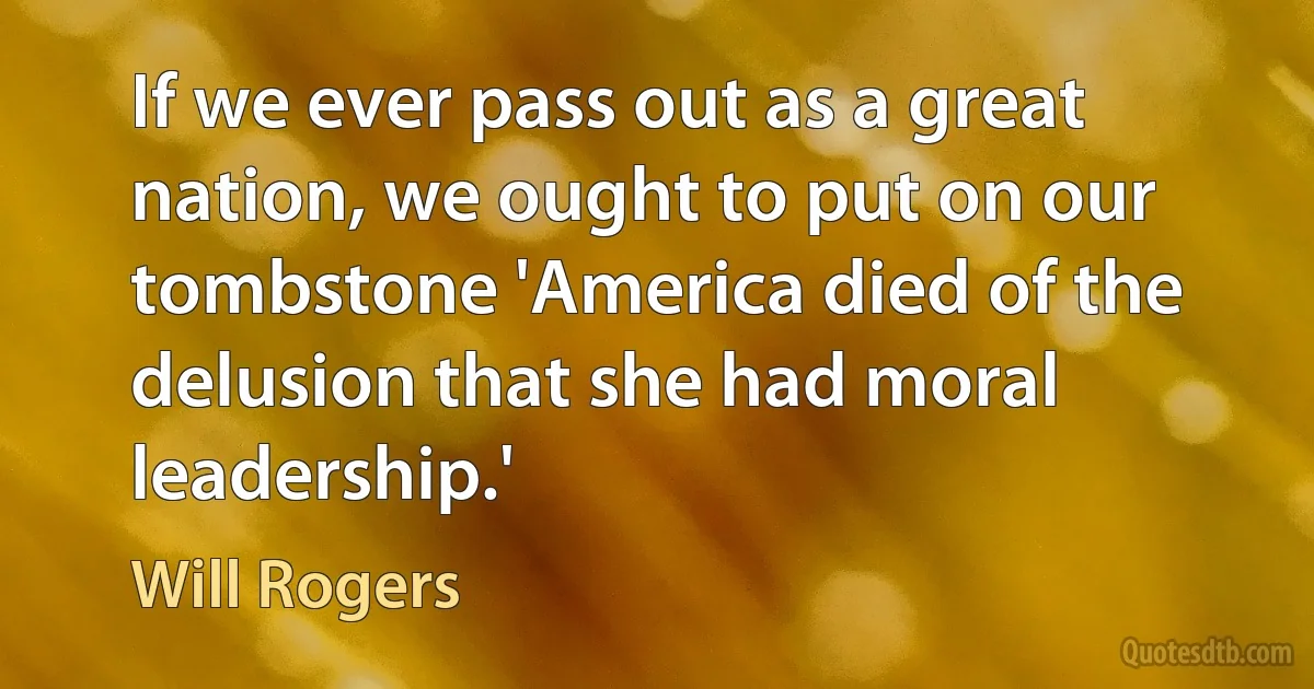 If we ever pass out as a great nation, we ought to put on our tombstone 'America died of the delusion that she had moral leadership.' (Will Rogers)