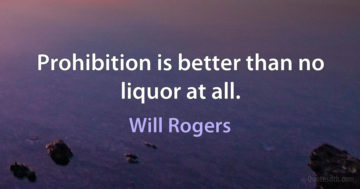 Prohibition is better than no liquor at all. (Will Rogers)