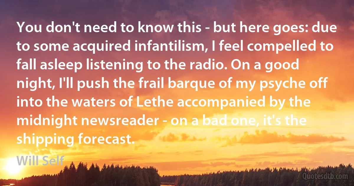 You don't need to know this - but here goes: due to some acquired infantilism, I feel compelled to fall asleep listening to the radio. On a good night, I'll push the frail barque of my psyche off into the waters of Lethe accompanied by the midnight newsreader - on a bad one, it's the shipping forecast. (Will Self)