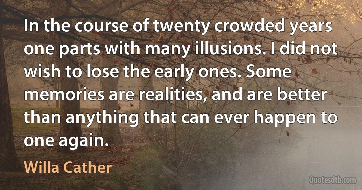 In the course of twenty crowded years one parts with many illusions. I did not wish to lose the early ones. Some memories are realities, and are better than anything that can ever happen to one again. (Willa Cather)