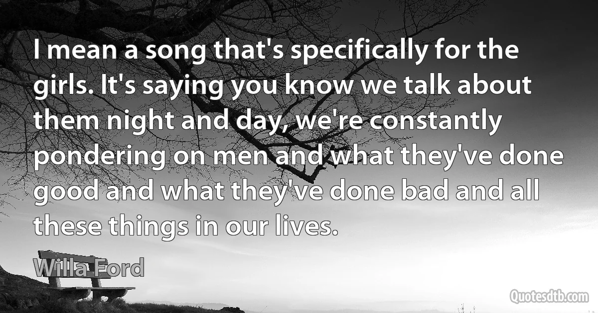 I mean a song that's specifically for the girls. It's saying you know we talk about them night and day, we're constantly pondering on men and what they've done good and what they've done bad and all these things in our lives. (Willa Ford)