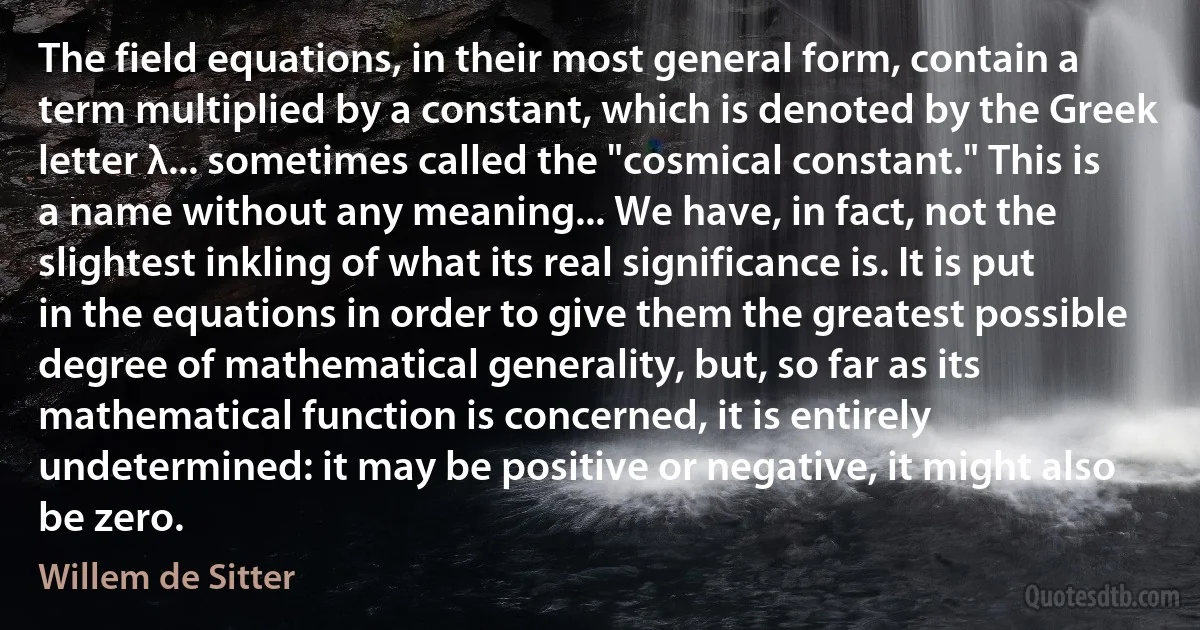 The field equations, in their most general form, contain a term multiplied by a constant, which is denoted by the Greek letter λ... sometimes called the "cosmical constant." This is a name without any meaning... We have, in fact, not the slightest inkling of what its real significance is. It is put in the equations in order to give them the greatest possible degree of mathematical generality, but, so far as its mathematical function is concerned, it is entirely undetermined: it may be positive or negative, it might also be zero. (Willem de Sitter)