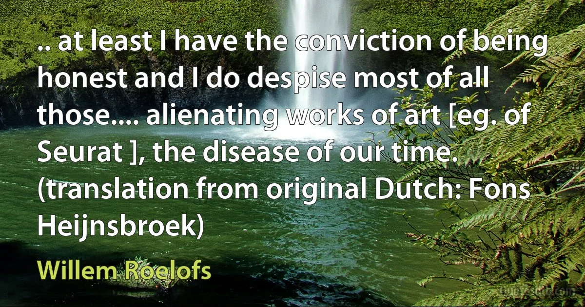 .. at least I have the conviction of being honest and I do despise most of all those.... alienating works of art [eg. of Seurat ], the disease of our time. (translation from original Dutch: Fons Heijnsbroek) (Willem Roelofs)